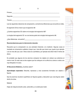 85
C D
Primera _______________________________________________________________
Segunda _______________________________________________________________
Tercera _____________________________________________________________
Lea las siguientes relaciones de comparación y comente las diferencias que encuentre en ellas.
El segmento CD es menor que el segmento AB
¿Cuántos segmentos CD caben en la longitud del segmento AB?
La longitud del segmento CD es una tercera parte de la longitud del segmento AB.
¿Qué diferencias encuentra?________________________________________________
Recomendaciones para la intervención docente:
Recuerde que la comparación es una actividad inherente a la medición. Algunas veces el
resultado es únicamente cualitativo (mayor que, mas alto que menor que, igual a) por ejemplo
Luis es mas alto que Juan. Otras veces es cuantitativa, por ejemplo ese árbol mide 5 metros de
altura.
Es probable que algunos de los alumnos comparen los objetos sin colocar sus extremos al
mismo nivel. En este caso se les sugiere que los coloquen en la orilla de su banca o sobre una
raya dibujada en el piso.
39 Secuencia Didáctica ¿Cuántas caben?
Aprendizajes esperados: Describe, reproduce y crea sucesiones formadas con objetos o
figuras.
Que los alumnos recubran superficies con figuras iguales y descubran que unas figuras caben
dentro de otras.
Material
Hojas de máquina tamaño carta, cartoncillo y un cordel para medir.
 