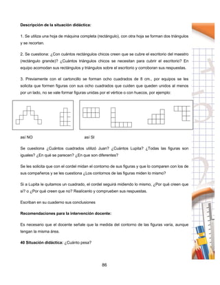 86
Descripción de la situación didáctica:
1. Se utiliza una hoja de máquina completa (rectángulo), con otra hoja se forman dos triángulos
y se recortan.
2. Se cuestiona: ¿Con cuántos rectángulos chicos creen que se cubre el escritorio del maestro
(rectángulo grande)? ¿Cuántos triángulos chicos se necesitan para cubrir el escritorio? En
equipo acomodan sus rectángulos y triángulos sobre el escritorio y corroboran sus respuestas.
3. Previamente con el cartoncillo se forman ocho cuadrados de 8 cm., por equipos se les
solicita que formen figuras con sus ocho cuadrados que cuiden que queden unidos al menos
por un lado, no se vale formar figuras unidas por el vértice o con huecos, por ejemplo:
así NO así SI
Se cuestiona ¿Cuántos cuadrados utilizó Juan? ¿Cuántos Lupita? ¿Todas las figuras son
iguales? ¿En qué se parecen? ¿En que son diferentes?
Se les solicita que con el cordel midan el contorno de sus figuras y que lo comparen con los de
sus compañeros y se les cuestiona ¿Los contornos de las figuras miden lo mismo?
Si a Lupita le quitamos un cuadrado, el cordel seguirá midiendo lo mismo, ¿Por qué creen que
si? o ¿Por qué creen que no? Realícenlo y comprueben sus respuestas.
Escriban en su cuaderno sus conclusiones
Recomendaciones para la intervención docente:
Es necesario que el docente señale que la medida del contorno de las figuras varía, aunque
tengan la misma área.
40 Situación didáctica: ¿Cuánto pesa?
 