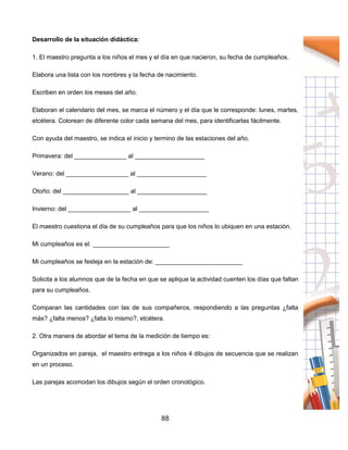 88
Desarrollo de la situación didáctica:
1. El maestro pregunta a los niños el mes y el día en que nacieron, su fecha de cumpleaños.
Elabora una lista con los nombres y la fecha de nacimiento.
Escriben en orden los meses del año.
Elaboran el calendario del mes, se marca el número y el día que le corresponde: lunes, martes,
etcétera. Colorean de diferente color cada semana del mes, para identificarlas fácilmente.
Con ayuda del maestro, se indica el inicio y termino de las estaciones del año.
Primavera: del _______________ al ____________________
Verano: del __________________ al ____________________
Otoño: del ___________________ al ____________________
Invierno: del __________________ al ____________________
El maestro cuestiona el día de su cumpleaños para que los niños lo ubiquen en una estación.
Mi cumpleaños es el: ______________________
Mi cumpleaños se festeja en la estación de: _________________________
Solicita a los alumnos que de la fecha en que se aplique la actividad cuenten los días que faltan
para su cumpleaños.
Comparan las cantidades con las de sus compañeros, respondiendo a las preguntas ¿falta
más? ¿falta menos? ¿falta lo mismo?, etcétera.
2. Otra manera de abordar el tema de la medición de tiempo es:
Organizados en pareja, el maestro entrega a los niños 4 dibujos de secuencia que se realizan
en un proceso.
Las parejas acomodan los dibujos según el orden cronológico.
 