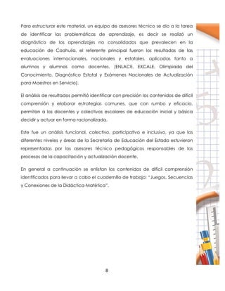 8
Para estructurar este material, un equipo de asesores técnico se dio a la tarea
de identificar las problemáticas de aprendizaje, es decir se realizó un
diagnóstico de los aprendizajes no consolidados que prevalecen en la
educación de Coahuila, el referente principal fueron los resultados de las
evaluaciones internacionales, nacionales y estatales, aplicadas tanto a
alumnos y alumnas como docentes, (ENLACE, EXCALE, Olimpiada del
Conocimiento, Diagnóstico Estatal y Exámenes Nacionales de Actualización
para Maestros en Servicio).
El análisis de resultados permitió identificar con precisión los contenidos de difícil
comprensión y elaborar estrategias comunes, que con rumbo y eficacia,
permitan a los docentes y colectivos escolares de educación inicial y básica
decidir y actuar en forma racionalizada.
Este fue un análisis funcional, colectivo, participativo e inclusivo, ya que los
diferentes niveles y áreas de la Secretaría de Educación del Estado estuvieron
representadas por los asesores técnico pedagógicos responsables de los
procesos de la capacitación y actualización docente.
En general a continuación se enlistan los contenidos de difícil comprensión
identificados para llevar a cabo el cuadernillo de trabajo: “Juegos, Secuencias
y Conexiones de la Didáctica-Matética”.
 