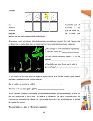 89
Ejemplo:
Es importante que el
maestro cuestione a los
alumnos que va antes de,
después de, durante, que
permita que los alumnos reflexionen en el orden.
Se propone incluir actividades interdisciplinarias como es la germinación del frijol. Ya que ésta
se desarrolla en varios días, pero el maestro en su intervención docente puede preguntar:
¿Qué tiempo se tardó en salirle al frijol la raíz
a partir del primer día?__________________
¿A las cuántas semanas medirá 10 cm la
planta?:______________________________
¿Cuánto tiempo pasó desde que le salió la
primera hoja?_________________________
3. Se organiza el grupo en equipos, eligen un equipo al cual se le entrega un reloj digital y se le
solicita contar el tiempo que tarda un niño en:
Dar la vuelta a la cancha de volibol: ____________________________.
Recorrer 10 m con paso gallo - gallina: ____________________________.
Incluir variantes corriendo hacia atrás, y comparando el tiempo que hace el mismo alumno en
las dos actividades y entre ellos. Se prioriza la necesidad de hacer comparaciones sin
instrumentos de medida para llegar a la comparación de recorridos o actividades con la unidad
de medida del tiempo.
Recomendaciones para la intervención docente:
 