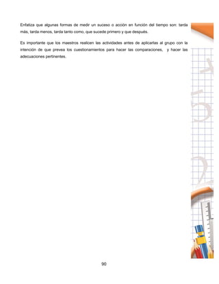90
Enfatiza que algunas formas de medir un suceso o acción en función del tiempo son: tarda
más, tarda menos, tarda tanto como, que sucede primero y que después.
Es importante que los maestros realicen las actividades antes de aplicarlas al grupo con la
intención de que prevea los cuestionamientos para hacer las comparaciones, y hacer las
adecuaciones pertinentes.
 