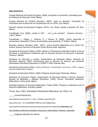 91
BIBLIOGRAFIA
Consejo Nacional de Fomento Educativo. (2009). Acompaño tu crecimiento. Actividades para
las Sesiones de Educación Inicial. México.
Consejo Nacional de Fomento Educativo. (2007). Jugar es Aprender. Compendio de
Actividades para el Desarrollo de Competencias de 0 a 4 años, 2 ed. México.
Dirección General de Educación Indígena. (2010). Lee, Piensa, Decide y Aprende. Ed. Ultra.
México.
Fuenlabrada, Irma. (2009). ¿Hasta el 100? … ¡no! ¿y las cuentas?... Tampoco entonces…
¿Qué?. México.
Fuenlabrada, I., Ortega, J., Valencia, R. y Vivanco, B. (2008). ¿Cómo desarrollar el
pensamiento matemático? Fichero de actividades para preescolar. 2ª. Edición, México.
González, Adriana, Weinstein, Edith, (2001). ¿Como Enseñar Matemática en el Jardín? Ed.
Colihue. Nuevos Caminos en Educación Inicial, Buenos Aires, Argentina.
Secretaría de Educación Pública. (2005). Módulo 4: Pensamiento matemático infantil. Curso de
Formación y Actualización Profesional para el Personal Docente de Educación Preescolar.
Volumen I. México.
Secretaría de Educación y Cultura. Subsecretaría de Educación Básica. Dirección de
Educación Especial. (2007) Orientaciones para la Atención de Alumnos que presentan
Necesidades Educativas Especiales en USAER Y CAM. Coahuila, Mex.
Secretaría de Educación Pública. Libros del Rincón. Fuenlabrada, Irma (et al). (1991). Juega y
Aprende Matemáticas. México.
Secretaría de Educación Pública. (2004). Programa de Educación Preescolar. México.
Secretaría de Educación Pública. Subsecretaría de Educación Básica y Normal. Dirección
General de Materiales y Métodos Educativos. (1994). Fichero. Actividades Didácticas.
Matemáticas. Primer grado, México.
Sociedad Andaluza de Educación Matemática. Thales (2000). Principios y Estándares para la
Educación Matemática. Granada, España.
Throop, Sara. (1997). Actividades Preescolares Matemáticas. Ed. CEAC. S.A.
_____.Correos Electrónicos:
www.docente.mendoza.edu.ar/.../nap/.../2matema_geometria.pdf
www.scribd.com/.../01-CUADERNO-PARA-EL-AULA-Matematica
www.docente.mendoza.edu.ar/documentos/nap/cuadernos/1matemEnsematematica.pdf
www.tematika.com/libros/humanidades--2/educacion--3/aprendizaje--7/ensenar_matematica
_____.Imágenes obtenidas de Internet.
 