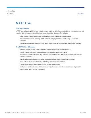 © 2013 Cisco and/or its affiliates. All rights reserved. This document is Cisco Public Information. Page 1 of 4
Data Sheet
MATE Live
Product Overview
MATE
™
Live software rapidly delivers in-depth network analytics with efficient navigation for both current (live) and
historical data to help you make critical business and technical decisions. The software:
● Allows network operations teams to quickly pinpoint and troubleshoot network issues.
● Provides measurement, trending, and health monitoring capabilities to maintain high-performance
networks.
● Simplifies and improves forecasting and network planning when combined with Mate Design software.
The MATE Live Difference
● Instantly analyze network health and traffic trends spanning hours to years (Figure 1).
● Create easy-to-understand and detailed user-configurable reports and graphs.
● Explore operational attributes of physical and logical interfaces, link state packets, and nodes, and view
demand information
● Identify suboptimal utilization of physical and logical LAGs and define thresholds to monitor
● Keep network states confidential by establishing user credentials and roles.
● Visualize multivendor networks with a near-real-time “weather map.”
● Collect and correlate decades of network data for carrier-class scale with no performance degradation.
● Deploy easily with a low cost to maintain.
 