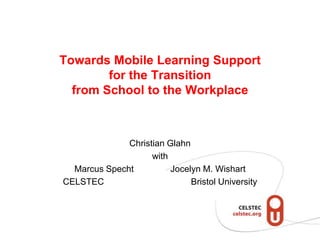 Towards Mobile Learning Supportfor the Transitionfrom School to the Workplace Christian Glahn with Marcus Specht 		Jocelyn M. Wishart CELSTEC		    	Bristol University 
