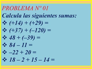 PROBLEMA Nº 01
Calcula las siguientes sumas:
 (+14) + (+29) =
 (+37) + (–120) =
 48 + (–39) =
 84 – 11 =
 –22 + 20 =
 18 – 2 + 15 – 14 =
 