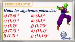 Halla las siguientes potencias:
a) (0,6)–3 b) (5,8)3
c) (1,3)–2 d) (3,5)4
e) (5,9)4 f) (1,25)3
g) (7,3)–3 h) (11,4)3
i) (1,7)–2 j) (13,16)3
 