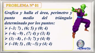 Grafica y halla el área, perímetro y
punto medio del triángulo
determinado por los puntos:
 (–3; 7) , (6; 5) y (0; 4)
 (–6; –9) , (7; 4) y (3; 8)
 (3; –8) , (–5; 7) y (4; 0)
 (–10; 5) , (8; –5) y (4; 4)
 