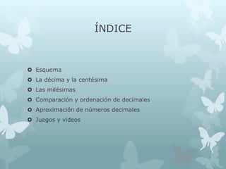 ÍNDICE

 Esquema
 La décima y la centésima
 Las milésimas
 Comparación y ordenación de decimales

 Aproximación de números decimales
 Juegos y videos

 