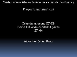 Centro universitario franco mexicano de monterrey Proyecto matematicas Irlanda m. orona 27-28 David Eduardo cárdenas garza 27-44 Maestra: Diana Báez PORTADA 