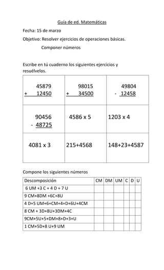 Guía de ed. Matemáticas
Fecha: 15 de marzo
Objetivo: Resolver ejercicios de operaciones básicas.
Componer números
Escribe en tú cuaderno los siguientes ejercicios y
resuélvelos.
Compone los siguientes números
Descomposición CM DM UM C D U
6 UM +3 C + 4 D + 7 U
9 CM+8DM +6C+8U
4 D+5 UM+6+CM+4+D+6U+4CM
8 CM + 3D+8U+3DM+4C
9CM+5U+5+DM+8+D+3+U
1 CM+5D+8 U+9 UM
45879
+ 12450
98015
+ 34500
49804
- 12458
90456
- 48725
4586 x 5 1203 x 4
4081 x 3 215+4568 148+23+4587
 
