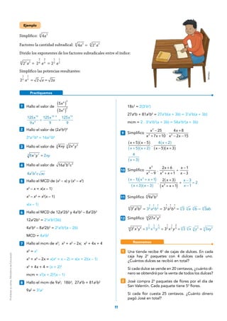 11
Practiquemos
Ejemplo
Simplifico: a4 24
Factoreo la cantidad subradical: a a4   224 2 24
=
Divido los exponentes de los factores subradicales entre el índice:
a a a2  2  22 24
2
4
 
2
4
 
1
2
 
1
2
 
= =
Simplifico las potencias resultantes:
a a a2 2 2
1
2
 
1
2
 
= =
1 	 Hallo el valor de
x
x
( )
( )
5
3
6 3
2 2
	 = =
−
x
x
x x125
9
125
9
125
9
18
4
18 4 14
2 	 Hallo el valor de (2a3
b2
)4
	24
a12
b8
= 16a12
b8
3 	 Hallo el valor de xy x y4 23 2 23
 
	 =x y xy8 23 33
4 	 Hallo el valor de a b c16 5 4 3
	 a b c ac4 2 2
5 	 Hallo el MCD de (x2
– x) y (x3
– x2
)
	 x2
– x = x(x – 1)
	 x3
– x2
= x2
(x – 1)
	 x(x – 1)
6 	 Hallo el MCD de 12a2
2b3
y 4a3
b2
– 8a2
2b3
	12a2
2b3
= 23
a2
b2
(3b)
	4a3
b2
– 8a2
2b3
= 22
a2
b2
(a – 2b)
	 MCD = 4a2
b2
7 	 Hallo el mcm de x2
; x3
+ x2
– 2x; x2
+ 4x + 4
	 x2
= x2
	 x3
+ x2
– 2x = x(x2
+ x – 2) = x(x + 2)(x – 1)
	 x2
+ 4x + 4 = (x + 2)2
	 mcm = x2
(x + 2)2
(x – 1)
8 	 Hallo el mcm de 9a2
; 18b3
; 27a4
b + 81a3
b2
	9a2
= 32
a2
	18b3
= 2(32
b3
)
	27a4
b + 81a3
b2
= 27a3
b(a + 3b) = 33
a3
b(a + 3b)
	 mcm = 2 . 33
a3
b3
(a + 3b) = 54a3
b3
(a + 3b)
9 	Simplifico
−
+ +
+
− −
x
x x
x
x x
25
7 10
.
4 8
2 15
2
2 2
   
	
( )( )
( )( )
( )
( )( )
+ −
+ +
+
− +
x x
x x
x
x x
5 5
5 2
 . 
4 2
5 3
	
( )+x
4
3
10 	Simplifico
x
x
x
x x
x
x−
+
+ +
÷
−
−9
 . 
2 6
1
   
1
3
3
2 2
	
( )
( )
( )
( )( )
( )− + +
+ −
+
+ +
÷
−
−
=
x x x
x x
x
x x
x
x
1 1
3 3
 . 
2 3
1
   
3
1
2
2
2
11 	Simplifico a b9 2 26
	
= = = =a b a b a b a b ab3  3  3 3   32 2 26
2
6
2
6
2
6
1
3
1
3
1
3 3 3 3 3
12 	Simplifico x y27 3 615
	   x y  x y x y x y xy= = = =3 3 3 3 33 3 615
3
15
3
15
6
15
1
5
1
5
2
5 5 5 25 25
Mineduc
1 	 Una tienda recibe 43
de cajas de dulces. En cada
caja hay 23
paquetes con 4 dulces cada uno.
¿Cuántos dulces se recibió en total?
	 Si cada dulce se vende en 20 centavos, ¿cuánto di-
nero se obtendrá por la venta de todos los dulces?
2 	 José compra 23
paquetes de flores por el día de
San Valentín. Cada paquete tiene 52
flores.
	 Si cada flor cuesta 25 centavos. ¿Cuánto dinero
pagó José en total?
Razonemos
Prohibidasuventa.MinisteriodeEducación
 