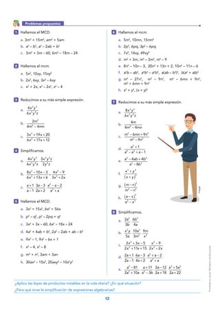 12
1 	 Hallamos el MCD.
a. 3m3
+ 15m2
, am2
+ 5am
b.	 a2
– b2
, a2
– 2ab + b2
c.	3m2
+ 3m – 60, 6m2
– 18m – 24
2 	 Hallamos el mcm.
a.	5x2
, 10xy, 15xy2
b.	2x2
, 6xy, 3x2
– 6xy
c.	 x2
+ 2x, x3
– 2x2
, x2
– 4
3 	 Reducimos a su más simple expresión.
a.	
x y
x y z
4
6
2 5
3 4
b.	
m
m mn−
2
4 4
2
2
c.	
x x
x x
+ +
+ +
3 19 20
6 17 12
2
2
4 	Simplificamos.
a.	
x y
x y z
x y z
y z
⋅
4
6
3
2
2 5
3 4
4 2
4
b.	
− −
+ +
÷
−
+
x x
x x
x
x x
8 10 3
6 13 6
4 9
3 2
2
2
2
2
c.	
+
−
⋅
−
+
⋅
− −
+
a
a
a
a
a a
a a
1
1
3 3
2 2
22
2
5 	 Hallamos el MCD.
a.	3x3
+ 15x2
, bx2
+ 5bx
b.	 p2
– q2
, p2
– 2pq + q2
c.	3x2
+ 3x – 60, 6x2
– 18x – 24
d.	4a2
+ 4ab + b2
, 2a2
– 2ab + ab – b2
e.	9x2
– 1, 9x2
– 6x + 1
f.	 x2
– 4, x3
– 8
g.	 m3
+ n3
, 3am + 3an
h.	30ax2
– 15x3
, 20axy2
– 10x2
y2
6 	 Hallamos el mcm.
a.	5m2
, 10mn, 15mn2
b.	2p2
, 6pq, 3p2
– 6pq
c.	7x4
, 14xy, 49xy4
d.	 m2
+ 3m, m3
– 3m2
, m2
– 9
e.	8n2
– 10n – 3, 20n2
+ 13n + 2, 10n2
– 11n – 6
f.	 a2
b – ab2
, a4
b2
– a2
b4
, a(ab – b2
)2
, b(a2
+ ab)2
g.	 m3
– 27n3
, m2
– 9n2
, m2
– 6mn + 9n2
,
m2
+ 6mn + 9n2
h.	 x3
+ y3
, (x + y)3
7 	 Reducimos a su más simple expresión.
a.	
x y
x y z
8
6
3 6
3 4
b.	
−
m
m mn
4
4 42
c.	
− +m mn n
m n
6 9
– 9
2 2
2 2
d.	
a
a a a
+
− + −
1
1
3
4 3
e.	
a ab b
a b
− +
−
4 4
8
2 2
3 3
f.	
x y
x y( )
+
+
3 3
3
g.	 m n
m n
( )−
−
2
2 2
h.	 a x
a x
( )−
−
3
3 3
8 	Simplificamos.
a.	 a
b
b
a
⋅
2
3
6
4
2 2
b.	 ⋅ ⋅
x y
a
a
m
m
x5
10
3
92 3
2 3
c.	
+ −
+ +
⋅
−x x
x x
x
x x
2 3 5
2 11 15
9
2 – 2
2
2
2
2
d.	
+
−
⋅
−
+
⋅
+ −
+
a
a
a
a
a a
a a
2 1
2 1
6 3
4 2
22
2
e.	
a
a a
a
a
a
a
a a
a
−
+
⋅
+
−
⋅
−
+
⋅
+
+
81
2 10
11
36
2 12
2 18
5
2 22
2
2 2
3 2
¿Aplico las leyes de productos notables en la vida diaria? ¿En qué situación?
¿Para qué sirve la simplificación de expresiones algebraicas?
Problemas propuestos
Freepik
Prohibidasuventa.MinisteriodeEducación
 