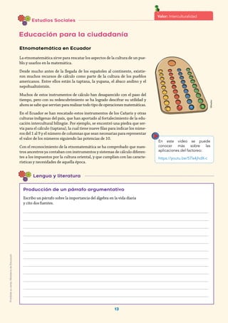 13
Mineduc
Lengua y literatura
Etnomatemática en Ecuador
La etnomatemática sirve para rescatar los aspectos de la cultura de un pue-
blo y usarlos en la matemática.
Desde mucho antes de la llegada de los españoles al continente, existie-
ron muchos recursos de cálculo como parte de la cultura de los pueblos
americanos. Entre ellos están la taptana, la yupana, el ábaco andino y el
nepohualtzintzin.
Muchos de estos instrumentos de cálculo han desaparecido con el paso del
tiempo, pero con su redescubrimiento se ha logrado descifrar su utilidad y
ahora se sabe que servían para realizar todo tipo de operaciones matemáticas.
En el Ecuador se han rescatado estos instrumentos de los Cañaris y otras
culturas indígenas del país, que han aportado al fortalecimiento de la edu-
cación intercultural bilingüe. Por ejemplo, se encontró una piedra que ser-
vía para el cálculo (taptana), la cual tiene nueve filas para indicar los núme-
ros del 1 al 9 y el número de columnas que sean necesarias para representar
el valor de los números siguiendo las potencias de 10.
Con el reconocimiento de la etnomatemática se ha comprobado que nues-
tros ancestros ya contaban con instrumentos y sistemas de cálculo diferen-
tes a los impuestos por la cultura oriental, y que cumplían con las caracte-
rísticas y necesidades de aquella época.
Producción de un párrafo argumentativo
Escribo un párrafo sobre la importancia del álgebra en la vida diaria
y cito dos fuentes.
________________________________________________________________________________________
________________________________________________________________________________________
________________________________________________________________________________________
________________________________________________________________________________________
________________________________________________________________________________________
________________________________________________________________________________________
________________________________________________________________________________________
________________________________________________________________________________________
________________________________________________________________________________________
________________________________________________________________________________________
________________________________________________________________________________________
________________________________________________________________________________________
Estudios Sociales
Educación para la ciudadanía
En este video se puede
conocer más sobre las
aplicaciones del factoreo:
https://youtu.be/57ls4jhdX-c
Valor: Interculturalidad
Prohibidasuventa.MinisteriodeEducación
 