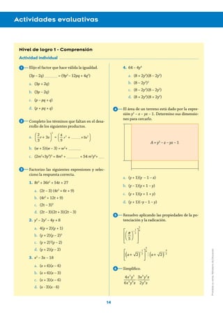 14
Actividades evaluativas
Nivel de logro 1 - Comprensión
Actividad individual
Elijo el factor que hace válida la igualdad.
(3p – 2q) _______ = (9p2
– 12pq + 4q2
)
a.	 (3p + 2q)
b.	 (3p – 2q)
c.	 (p – pq + q)
d.	 (p + pq + q)
Completo los términos que faltan en el desa-
rrollo de los siguientes productos.
a.	
2
3
r + 3s
⎛
⎝⎜
⎞
⎠⎟
2
=
4
9
 r2
 + +9s2⎛
⎝⎜
⎞
⎠⎟
b.	 (w + 5)(w – 3) = w2
+ _______
c.	 (2m2
+3y3
)3
= 8m6
+ _______ + 54 m2
y6
+ ___
Factorizo las siguientes expresiones y selec-
ciono la respuesta correcta.
1.	8t3
+ 36t2
+ 54t + 27
a.	 (2t – 3) (4t2
+ 6t + 9)
b.	 (4t2
+ 12t + 9)
c.	 (2t – 3)3
d.	 (2t – 3)(2t + 3)(2t – 3)
2.	 y3
– 2y2
– 4y + 8
a.	 4(y + 2)(y + 1)
b.	 (y + 2)(y – 2)2
c.	 (y + 2)2
(y – 2)
d.	 (y + 2)(y – 2)
3.	 x2
– 3x – 18
a.	 (x + 6)(x – 6)
b.	 (x + 6)(x – 3)
c.	 (x + 3)(x – 6)
d.	 (x - 3)(x - 6)
4.	 64 – 4y4
a.	 (8 + 2y2
)(8 – 2y2
)
b.	 (8 – 2y2
)2
c.	 (8 – 2y2
)(8 – 2y2
)
d.	 (8 + 2y2
)(8 + 2y2
)
El área de un terreno está dado por la expre-
sión y2
– z – yz – 1. Determino sus dimensio-
nes para cercarlo.
a.	 (y + 1)(y – 1 – z)
b.	 (y – 1)(y + 1 – y)
c.	 (y + 1)(y + 1 + y)
d.	 (y + 1)(–y – 1 – y)
Resuelvo aplicando las propiedades de la po-
tenciación y la radicación.
π
5
⎛
⎝⎜
⎞
⎠⎟
−
1
2
⎡
⎣
⎢
⎢
⎤
⎦
⎥
⎥
5
4
a+  2( )
−
1
2
⎡
⎣
⎢
⎤
⎦
⎥
5
4
!  a+  2( )
−
3
2
Simplifico.
⋅
x y
x y z
x y z
y z
4
6
3
2
2 5
3 4
4 2
4
1
2
3
4
5
6
A = y2
– z – yz – 1
_____
Prohibidasuventa.MinisteriodeEducación
 