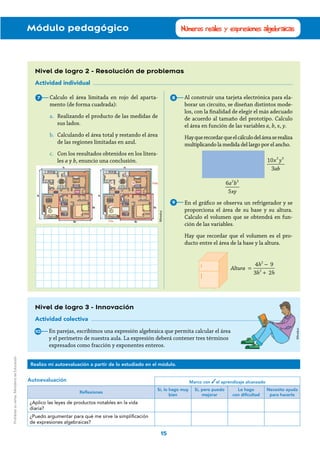 Módulo pedagógico
15
Números reales y expresiones algebraicas
Nivel de logro 2 - Resolución de problemas
Actividad individual
Al construir una tarjeta electrónica para ela-
borar un circuito, se diseñan distintos mode-
los, con la finalidad de elegir el más adecuado
de acuerdo al tamaño del prototipo. Calculo
el área en función de las variables a, b, x, y.
Hayquerecordarqueelcálculodeláreaserealiza
multiplicando la medida del largo por el ancho.
En el gráfico se observa un refrigerador y se
proporciona el área de su base y su altura.
Calculo el volumen que se obtendrá en fun-
ción de las variables.
Hay que recordar que el volumen es el pro-
ducto entre el área de la base y la altura.
7 8
9
Calculo el área limitada en rojo del aparta-
mento (de forma cuadrada):
a.	 Realizando el producto de las medidas de
sus lados.
b.	 Calculando el área total y restando el área
de las regiones limitadas en azul.
c.	 Con los resultados obtenidos en los litera-
les a y b, enuncio una conclusión.
Nivel de logro 3 - Innovación
Actividad colectiva
En parejas, escribimos una expresión algebraica que permita calcular el área
y el perímetro de nuestra aula. La expresión deberá contener tres términos
expresados como fracción y exponentes enteros.
10
Marco con el aprendizaje alcanzado
Reflexiones
Sí, lo hago muy
bien
Sí, pero puedo
mejorar
Lo hago
con dificultad
Necesito ayuda
para hacerlo
¿Aplico las leyes de productos notables en la vida
diaria?
¿Puedo argumentar para qué me sirve la simplificación
de expresiones algebraicas?
Autoevaluación
Realizo mi autoevaluación a partir de lo estudiado en el módulo.
x y
ab
10
3
2 3
a b
xy
6
5
2 3
Altura
h
h h
 
4 9
3 2
2
2
=
−
+
Mineduc
Mineduc
Prohibidasuventa.MinisteriodeEducación
 