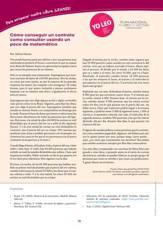 Fuentes
16
•	 Boyer, C.B. (2003). Historia de la matemática. Madrid. Alianza
editorial.
•	 Alsina, C. Trillas, E. (1996). Lecciones de álgebra y geometría.
Barcelona. Ed. Gustavo Gili.
•	 Educatina. (02 de septiembre de 2015) YouTube. Obtenido
método de mínimos cuadrados: https://www.youtube.com/
watch?v=gUdU6BgnJ2c
•	 Rojo, J. (2001). Algebra lineal. McGraw-Hill.
Cómo conseguir un contrato
como consultor usando un
poco de matemática
Por: Adrián Paenza
Uno puede hacerse pasar por adivino o por una persona muy
entrenada en predecir el futuro o aventurar lo que va a pasar
en la Bolsa de Valores: basta con aprovechar la rapidez con la
que crecen las potencias de un número.
Este es un ejemplo muy interesante. Supongamos que tene-
mos una base de datos de 128 000 personas. (Por las dudas,
no crean que sean tantas, ya que la mayoría de las grandes
empresas las tienen, las compran o las averiguan). De todas
formas, para lo que quiero invitarles a pensar, podríamos
empezar con un número más chico, e igualmente el efecto
sería el mismo.
Supongamos que uno elige alguna acción o algún commodity
cuyo precio cotice en la Bolsa. Digamos, para fijar las ideas,
que uno elige el precio del oro. Supongamos también que
ustedes se sientan frente a su computadora un domingo por
la tarde. Buscan la base de datos que tienen y seleccionan las
direcciones electrónicas de todas las personas que allí figu-
ran. Entonces, a la mitad de ellas (64 000) les envían un mail
diciéndoles que el precio del oro va a subir al día siguiente
(lunes). Y a la otra mitad les envían un mail diciéndoles lo
contrario: que el precio del oro va a bajar. (Por razones que
quedarán más claras a medida que avance con el ejemplo, ex-
cluiremos los casos en los que el oro permanece con el precio
constante en la apertura y el cierre.)
Cuando llega el lunes, al finalizar el día, el precio del oro o bien
subió o bien bajó. Si subió, hay 64 000 personas que habrán
recbido un mail de ustedes diciéndoles que subiría. Claro, qué
impotancia tendría. Haber acertado un día lo que pasaría con
el oro tiene poca relevancia. Pero sigamos con la idea.
El lunes a la noche, de las 64 000 personas que habían reci-
bido su primer mail diciéndoles que el precio del oro subiría,
ustedes seleccionan la mitad (32 000) y les dicen que el mar-
tes volverá a subir. Y a la otra mitad, los otros 32 000, les
envían un mail diciéndoles que va a bajar.
Llegado el martes por la noche, ustedes están seguros que
hay 32 000 para los cuales ustedes no solo acertaron lo del
martes, sino que ya habían acertado el lunes. Ahora repi-
tan el proceso. Al dividir por la mitad, a 16 000 les dicen
que va a subir y al resto, los otros 16 000, que va a bajar.
Resultado: el miércoles ustedes tienen 16 000 personas
a las que les avisaron el lunes, el martes y el miércoles lo
que pasaría con el precio del oro. Y acertaron las tres veces
(para este grupo).
Repítanlo una vez más. Al finalizar el jueves, ustedes tienen
8 000 para los que acertaron cuatro veces. Y el viernes por
la noche, tienen 4 000. Piensen bien: el viernes por la no-
che, ustedes tienen 4 000 personas que los vieron acertar
todos los días con lo que pasaría con el precio del oro, sin
fallar nunca. Claro que el proceso podría seguir a la semana
siguiente, y podrían tener 2 000 al siguiente lunes, 1 000 al
martes y, si queremos estirarlo aún más, el miércoles de la
segunda semana, tendrán 500 personas a las que les fueron
diciendo, día por día, durante diez días, lo que pasaría con
el precio del oro.
Si alguno de ustedes pidiera a estas personas que lo contrata-
ran como consultor pagándole, digamos, mil dólares por año
(no lo quiero poner por mes, porque tengo cierto pudor…
aún), ¿no creen que contratarían sus servicios? Recuerden
que ustedes acertaron siempre por diez días consecutivos.
Con esta idea y empezando con una base de datos bien más
grande o más chica, o parando antes en el envío de correos
electrónicos, ustedes se pueden fabricar su propio grupo de
personas que crean en ustedes o que crean sus predicciones.
Y ganar dinero en el intento.
Fuente: https://goo.gl/xyX7eq (19/02/2018)
Adrián Paenza (1949). Periodista, matemático y profesor argentino
especializado en la divulgación matemática.
Para enriquecer nuestra cultura, ¡LEAMOS!
Prohibidasuventa.MinisteriodeEducación
 