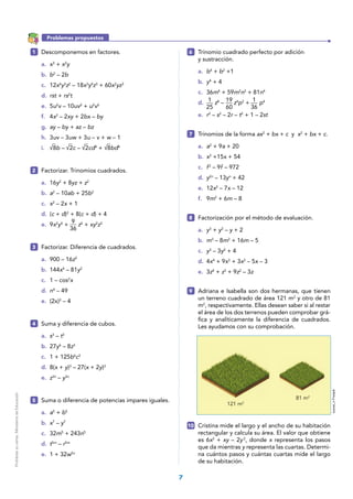 7
1
25
19
60
1
36
Problemas propuestos
1 	 Descomponemos en factores.
a.	 x3
+ x2
y
b.	 b2
– 2b
c.	12x4
y3
z2
– 18x3
y4
z3
+ 60x2
yz3
d.	 rst + rs2
t
e.	5u2
v – 10uv2
+ u2
v2
f.	4x2
– 2xy + 2bx – by
g.	 ay – by + az – bz
h.	3uv – 3uw + 3u – v + w – 1
i.	 8b – 2c – 2cd4
+ 8bd4
2 	 Factorizar. Trinomios cuadrados.
a.	16y2
+ 8yz + z2
b.	 a2
– 10ab + 25b2
c.	 x2
– 2x + 1
d.	(c + d)2
+ 8(c + d) + 4
e.	9x2
y4
+ z6
+ xy2
z3
3 	 Factorizar. Diferencia de cuadrados.
a.	 900 – 16z2
b.	 144x4
– 81y2
c.	 1 – cos2
x
d.	 n4
– 49
e.	(2x)2
– 4
4 	 Suma y diferencia de cubos.
a.	 s3
– t3
b.	27y6
– 8z3
c.	 1 + 125b6
c3
d.	8(x + y)3
– 27(x + 2y)3
e.	 z3n
– y3n
5 	 Suma o diferencia de potencias impares iguales.
a.	 a5
+ b5
b.	 x7
– y7
c.	32m5
+ 243n5
d.	 t5m
– r5m
e.	 1 + 32w5n
6 	 Trinomio cuadrado perfecto por adición
y sustracción.
a.	 b4
+ b2
+1
b.	 y4
+ 4
c.	36m4
+ 59m2
n2
+ 81n4
d.	 z8
– z4
p2
+ p4
e.	 r2
– s2
– 2r – t2
+ 1 – 2st
7 	 Trinomios de la forma ax2
+ bx + c y x2
+ bx + c.
a.	 a2
+ 9a + 20
b.	 x2
+15x + 54
c.	 f2
– 9f – 972
d.	 y2n
– 13yn
+ 42
e.	 12x2
– 7x – 12
f.	 9m2
+ 6m – 8
8 	 Factorización por el método de evaluación.
a.	 y3
+ y2
– y + 2
b.	 m3
– 8m2
+ 16m – 5
c.	 y3
– 3y2
+ 4
d.	4x4
+ 9x3
+ 3x2
– 5x – 3
e.	 3z4
+ z3
+ 9z2
– 3z
9 	 Adriana e Isabella son dos hermanas, que tienen
un terreno cuadrado de área 121 m2
y otro de 81
m2
, respectivamente. Ellas desean saber si al restar
el área de los dos terrenos pueden comprobar grá-
fica y analíticamente la diferencia de cuadrados.
Les ayudamos con su comprobación.
10 	 Cristina mide el largo y el ancho de su habitación
rectangular y calcula su área. El valor que obtiene
es 6x2
+ xy – 2y2
, donde x representa los pasos
que da mientras y representa las cuartas. Determi-
na cuántos pasos y cuántas cuartas mide el largo
de su habitación.
9
36
susse_nFreepik
121 m2
81 m2
Prohibidasuventa.MinisteriodeEducación
 