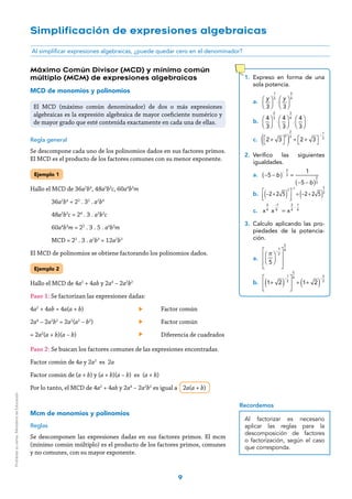 9
Al simplificar expresiones algebraicas, ¿puede quedar cero en el denominador?
Simplificación de expresiones algebraicas
1.	Expreso en forma de una
sola potencia.
a.	
y
3
⎛
⎝⎜
⎞
⎠⎟
1
3
⋅
y
3
⎛
⎝⎜
⎞
⎠⎟
3
4
b.	
4
3
⎛
⎝⎜
⎞
⎠⎟
2
3
⋅
4
3
⎛
⎝⎜
⎞
⎠⎟
3
4
⋅
4
3
⎛
⎝⎜
⎞
⎠⎟
c.	 2 + 3⎡
⎣
⎤
⎦
2
( )
2
3
÷ 2 + 3⎡
⎣
⎤
⎦
−
1
3
2.	Verifico las siguientes
igualdades.
a.	 b
b
( )
( )
− − =
− −
−
5
1
5
2
3
2
3
b.	 −2+ 2 5( )
3
⎡
⎣⎢
⎤
⎦⎥
−1
= −2+ 2 5( )
5
3
c.	 x x x=
−
⋅
 
3
4
1
4
 
3
4
1
4
3.	Calculo aplicando las pro-
piedades de la potencia-
ción.
a.	
π
5
⎛
⎝⎜
⎞
⎠⎟
−
1
2
⎡
⎣
⎢
⎢
⎤
⎦
⎥
⎥
5
4
b.	 1+ 2( )
−
1
2
⎡
⎣
⎢
⎤
⎦
⎥
5
4
÷ 1+ 2( )
−
3
2
Máximo Común Divisor (MCD) y mínimo común
múltiplo (MCM) de expresiones algebraicas
MCD de monomios y polinomios
Regla general
Se descompone cada uno de los polinomios dados en sus factores primos.
El MCD es el producto de los factores comunes con su menor exponente.
Ejemplo 1
Hallo el MCD de 36a2
b4
, 48a3
b3
c, 60a4
b3
m
	36a2
b4
= 22
. 32
. a2
b4
	48a3
b3
c = 24
. 3 . a3
b3
c
	60a4
b3
m = 22
. 3 . 5 . a4
b3
m
	 MCD = 22
. 3 . a2
b3
= 12a2
b3
El MCD de polinomios se obtiene factorando los polinomios dados.
Ejemplo 2
Hallo el MCD de 4a2
+ 4ab y 2a4
– 2a2
b2
Paso 1: Se factorizan las expresiones dadas:
4a2
+ 4ab = 4a(a + b) 	 Factor común
2a4
– 2a2
b2
= 2a2
(a2
– b2
)	 Factor común
= 2a2
(a + b)(a – b) 	 Diferencia de cuadrados
Paso 2: Se buscan los factores comunes de las expresiones encontradas.
Factor común de 4a y 2a2
es 2a
Factor común de (a + b) y (a + b)(a – b) es (a + b)
Por lo tanto, el MCD de 4a2
+ 4ab y 2a4
– 2a2
b2
es igual a 2a(a + b)
Mcm de monomios y polinomios
Reglas
Se descomponen las expresiones dadas en sus factores primos. El mcm
(mínimo común múltiplo) es el producto de los factores primos, comunes
y no comunes, con su mayor exponente.
El MCD (máximo común denominador) de dos o más expresiones
algebraicas es la expresión algebraica de mayor coeficiente numérico y
de mayor grado que esté contenida exactamente en cada una de ellas.
Al factorizar es necesario
aplicar las reglas para la
descomposición de factores
o factorización, según el caso
que corresponda.
Recordemos
Prohibidasuventa.MinisteriodeEducación
 