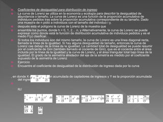  Coeficientes de desigualdad para distribución de ingreso
 La curva de Lorenz se utiliza en la economía y ecología para describir la desigualdad de
abundancia o tamaño. La curva de Lorenz es una función de la proporción acumulativa de
individuos pedidos tras sobre la proporción acumulativa correspondiente de su tamaño. Dado
una muestra de n pidió a individuos con el tamaño del individuo i y,
 después está el polígono la curva de Lorenz de la muestra que
 ensambla los puntos, donde h = 0, 1, 2… n, y Alternativamente, la curva de Lorenz se puede
expresar como donde está la función de distribución acumulativa de individuos pedidos y es el
medio F(y) clasificar.
 Si todos los individuos son del mismo tamaño, la curva de Lorenz es una línea diagonal recta,
llamada la línea de la igualdad. Si hay alguna desigualdad de tamaño, entonces la curva de
Lorenz cae debajo de la línea de la igualdad. La cantidad total de desigualdad se puede resumir
por el coeficiente de Gini (también llamado el cociente de Gini), que es el cociente entre el área
incluida por la línea de la igualdad y la curva de Lorenz, y el área triangular total bajo línea de la
igualdad. El grado de la asimetría alrededor del eje de la simetría es medido por el coeficiente
supuesto de la asimetría de Lorenz
 Ejercicio
 Encuentre el coeficiente de desigualdad de la distribución de ingreso dada por la curva
, en donde X es la proporción acumulada de captadores de ingresos y Y es la proporción acumulada
del ingreso nacional.

R//
 