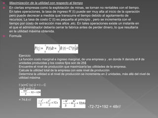  Maximización de la utilidad con respecto al tiempo
 En ciertas empresas como la explotación de minas, se tornan no rentables con el tiempo.
En tales operaciones, la tasa de ingreso R´(t) puede ser muy alta al inicio de la operación
pero puede decrecer a medida que transcurre el tiempo debido al agotamiento de
recursos. La tasa de costo C´(t) es pequeña al principio , pero se incrementa con el
tiempo por costo de extracción mas altos ,etc. En tales operaciones existe un instante en
el que el administrador debería cerrar la fabrica antes de perder dinero, lo que resultaría
en la utilidad máxima obtenida.
 Formula
Ejercicio
La función costo marginal e ingreso marginal, de una empresa y , en donde X denota el # de
unidades producidas y los costos fijos son de 25$
Encuentre el nivel de producción que maximizaría las utilidades de la empresa.
Calcule la utilidad total de la empresa con este nivel de producción
Determine la utilidad si el nivel de producción se incrementa en 2 unidades, más allá del nivel de
utilidad máxima
I´(x)=C´(x) U = I – C
x=-8 x=4 r //
= 74.6 r//
-72-72+192 = 48r//
 