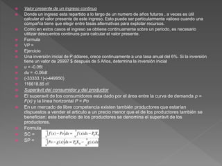  Valor presente de un ingreso continuo
 Donde un ingreso esta repartido a lo largo de un numero de años futuros , a veces es útil
calcular el valor presente de este ingreso. Esto puede ser particularmente valioso cuando una
compañía tiene que elegir entre tasas alternativas para explotar recursos.
 Como en estos casos el ingreso se obtiene continuamente sobre un periodo, es necesario
utilizar descuentos continuos para calcular el valor presente.
 Formula
 VP =
 Ejercicio
 Una inversión inicial de P dólares, crece continuamente a una tasa anual del 6%. Si la inversión
tiene un valor de 26997 $ después de 5 Años, determina la inversión inicial
 u = -0.06t
 du = -0.06dt
 (-33333.1)-(-449950)
 116618.85 r//
 Superávit del consumidor y del productor
 El superavit de los consumidores esta dado por el área entre la curva de demanda p =
F(x) y la línea horizontal P = Po
 En un mercado de libre competencia existen también productores que estarían
dispuestos a vender el articulo a un precio menor que el de los productores también se
benefician: este beneficio de los productores se denomina el superávit de los
productores.
 Formula
 SC =
 SP =
 