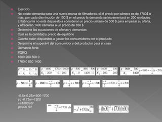  Ejercicio
 No existe demanda para una nueva marca de filmadoras, si el precio por cámara es de 1700$ o
mas, por cada disminución de 100 $ en el precio la demanda se incrementará en 200 unidades.
El fabricante no esta dispuesto a considerar un precio unitario de 500 $ para empezar su oferta,
y ofrecerán 1400 cámaras a un precio de 850 $
 Determine las ecuaciones de ofertas y demandas
 Cual es la cantidad y precio de equilibrio
 Cuanto están dispuestos a gastar los consumidores por el producto
 Determine el superávit del consumidor y del productor para el caso
 Demanda ferta
 PQPQ
 1600 200 500 0
 1700 0 850 1400
-0.5x-0.25x=500-1700
(-) -0.75x=-1200
x=1600 R//
p=900 R//
 