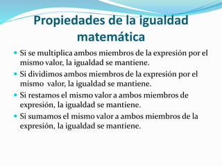 Propiedades de la igualdad
matemática
 Si se multiplica ambos miembros de la expresión por el
mismo valor, la igualdad se mantiene.
 Si dividimos ambos miembros de la expresión por el
mismo valor, la igualdad se mantiene.
 Si restamos el mismo valor a ambos miembros de
expresión, la igualdad se mantiene.
 Si sumamos el mismo valor a ambos miembros de la
expresión, la igualdad se mantiene.
 