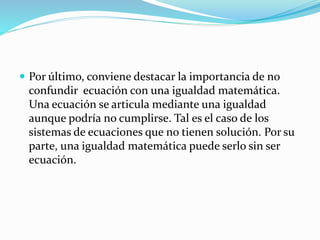  Por último, conviene destacar la importancia de no
confundir ecuación con una igualdad matemática.
Una ecuación se articula mediante una igualdad
aunque podría no cumplirse. Tal es el caso de los
sistemas de ecuaciones que no tienen solución. Por su
parte, una igualdad matemática puede serlo sin ser
ecuación.
 