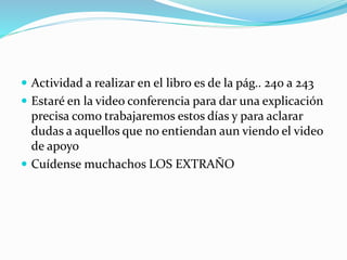  Actividad a realizar en el libro es de la pág.. 240 a 243
 Estaré en la video conferencia para dar una explicación
precisa como trabajaremos estos días y para aclarar
dudas a aquellos que no entiendan aun viendo el video
de apoyo
 Cuídense muchachos LOS EXTRAÑO
 