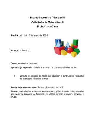 Escuela Secundaria Técnica #75
Actividades de Matemáticas II
Profa. Lizeth Diarte
Fecha:del11 al 15 de mayo de 2020
Grupos: 2f Matutino
Tema: Magnitudes y medidas
Aprendizaje esperado: Calcula el volumen de prismas y cilindros rectos.
I. Consulta los enlaces de videos que aparecen a continuación y resuelve
las actividades descritas al final.
Fecha límite para entregar: viernes 15 de mayo de 2020
Una vez realizadas las actividades en tu cuaderno y libro, tomarles foto y enviarlas
por medio de la página de facebook. No olvides agregar tu nombre completo y
grupo.
 