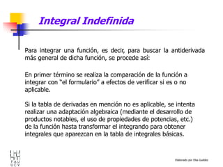 Elaborado por Elsa Guédez
Para integrar una función, es decir, para buscar la antiderivada
más general de dicha función, se procede así:
En primer término se realiza la comparación de la función a
integrar con “el formulario” a efectos de verificar si es o no
aplicable.
Si la tabla de derivadas en mención no es aplicable, se intenta
realizar una adaptación algebraica (mediante el desarrollo de
productos notables, el uso de propiedades de potencias, etc.)
de la función hasta transformar el integrando para obtener
integrales que aparezcan en la tabla de integrales básicas.
Integral Indefinida
 