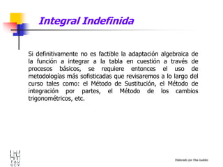 Elaborado por Elsa Guédez
Si definitivamente no es factible la adaptación algebraica de
la función a integrar a la tabla en cuestión a través de
procesos básicos, se requiere entonces el uso de
metodologías más sofisticadas que revisaremos a lo largo del
curso tales como: el Método de Sustitución, el Método de
integración por partes, el Método de los cambios
trigonométricos, etc.
Integral Indefinida
 