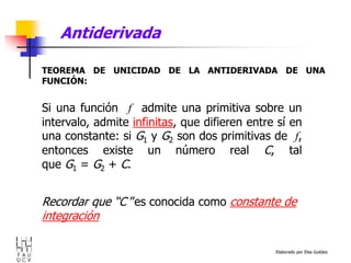 Elaborado por Elsa Guédez
Antiderivada
TEOREMA DE UNICIDAD DE LA ANTIDERIVADA DE UNA
FUNCIÓN:
Si una función f admite una primitiva sobre un
intervalo, admite infinitas, que difieren entre sí en
una constante: si G1 y G2 son dos primitivas de f,
entonces existe un número real C, tal
que G1 = G2 + C.
Recordar que “C ”es conocida como constante de
integración
 