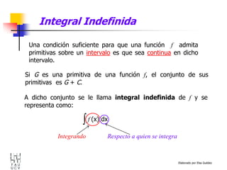 Elaborado por Elsa Guédez
Integral Indefinida
Una condición suficiente para que una función f admita
primitivas sobre un intervalo es que sea continua en dicho
intervalo.
Si G es una primitiva de una función f, el conjunto de sus
primitivas es G + C.
f (x) dx
Respecto a quien se integra
Integrando
A dicho conjunto se le llama integral indefinida de f y se
representa como:
 