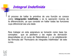 Elaborado por Elsa Guédez
El proceso de hallar la primitiva de una función se conoce
como integración indefinida y es la operación inversa de
la diferenciación, ya que consiste en hallar todas las funciones
cuya diferencial sea una dada
Para trabajar en esta asignatura se tomarán como base los
conceptos que se planteen y las reglas de derivación
desarrolladas en el curso de Matemáticas I, y se establecerán
las fórmulas del “Formulario de integrales indefinidas” de este
curso.
Integral Indefinida
 