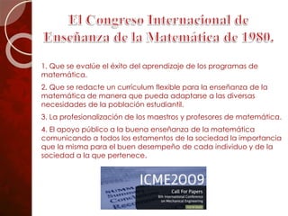 1. Que se evalúe el éxito del aprendizaje de los programas de
matemática.
2. Que se redacte un currículum flexible para la enseñanza de la
matemática de manera que pueda adaptarse a las diversas
necesidades de la población estudiantil.
3. La profesionalización de los maestros y profesores de matemática.
4. El apoyo público a la buena enseñanza de la matemática
comunicando a todos los estamentos de la sociedad la importancia
que la misma para el buen desempeño de cada individuo y de la
sociedad a la que pertenece.