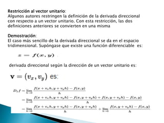 Restricción al vector unitario:
Algunos autores restringen la definición de la derivada direccional
con respecto a un vector unitario. Con esta restricción, las dos
definiciones anteriores se convierten en una misma
Demostración:
El caso más sencillo de la derivada direccional se da en el espacio
tridimensional. Supóngase que existe una función diferenciable es:
derivada direccional según la dirección de un vector unitario es:
 