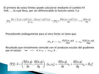 El primero de estos límites puede calcularse mediante el cambio H1
Vxh……lo cual lleva, por ser diferenciable la función como: F,a
Procediendo análogamente para el otro límite se tiene que:
Resultado que trivialmente coincide con el producto escalar del gradiente
por el vector:
 