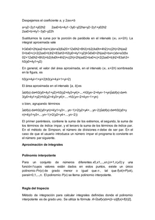 Despejamos el coeficiente a, y 2ax0+b
a=y2−2y1+y02h2 2ax0+b=4y1−3y0−y22ha=y2−2y1+y02h2
2ax0+b=4y1−3y0−y22h
Sustituimos la curva por la porción de parábola en el intervalo (x0, x0+2h). La
integral aproximada vale
I=∫x0x0+2h(ax2+bx+c)dx=a3(6x20+12x0h2+8h3)+b2(4x0h+4h2)+c(2h)=2h(ax2
0+bx0+c)+2(2ax0+b)h2+83ah3=h3(y0+4y1+y2)I=∫x0x0+2h(ax2+bx+c)dx=a3(6x
02+12x0h2+8h3)+b2(4x0h+4h2)+c(2h)=2h(ax02+bx0+c)+2(2ax0+b)h2+83ah3=
h3(y0+4y1+y2)
En general, el valor del área aproximada, en el intervalo (xi, xi+2h) sombreada
en la figura, es
h3(yi+4yi+1+yi+2)h3(yi+4yi+1+yi+2)
El área aproximada en el intervalo [a, b] es
∫abf(x)⋅dx≈h3(y0+4y1+y2)+h3(y2+4y3+y4)+....+h3(yn−2+4yn−1+yn)∫abf(x)·dx≈h
3(y0+4y1+y2)+h3(y2+4y3+y4)+....+h3(yn−2+4yn−1+yn)
o bien, agrupando términos
∫abf(x)⋅dx≈h3((y0+yn)+4(y1+y3+....yn−1)+2(y2+y4+....yn−2))∫abf(x)·dx≈h3((y0+y
n)+4(y1+y3+....yn−1)+2(y2+y4+....yn−2))
El primer paréntesis, contiene la suma de los extremos, el segundo, la suma de
los términos de índice impar, y el tercero la suma de los términos de índice par.
En el método de Simpson, el número de divisiones n debe de ser par. En el
caso de que el usuario introduzca un número impar el programa lo convierte en
el número par siguiente.
Aproximación de integrales
Polinomio interpolante
Para un conjunto de números diferentes x0,x1,...,xn,(n+1,n⩾0) y una
función f cuyos valores están dados en estos puntos, existe un único
polinomio Pn(x) de grado menor o igual que n , tal que f(xk)=P(xk),
parak=0,1,...,n. El polinomio P(x) se llama polinomio interpolante.
Regla del trapecio
Método de integración para calcular integrales definidas donde el polinomio
interpolante es de grado uno. Se utiliza la fórmula A=∫baf(x)dx≈(b−a)[f(a)+f(b)2].
 