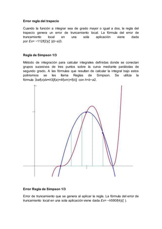Error regla del trapecio
Cuando la función a integrar sea de grado mayor o igual a dos, la regla del
trapecio genera un error de truncamiento local. La fórmula del error de
truncamiento local en una sola aplicación viene dada
por Ex= −112f(2)(ξ )(b−a)3.
Regla de Simpson 1/3
Método de integración para calcular integrales definidas donde se conectan
grupos sucesivos de tres puntos sobre la curva mediante parábolas de
segundo grado. A las fórmulas que resultan de calcular la integral bajo estos
polinomios se les llama Reglas de Simpson. Se utiliza la
fórmula ∫baf(x)dx≈h3[f(a)+4f(xm)+f(b)] con h=b−a2.
Error Regla de Simpson 1/3
Error de truncamiento que se genera al aplicar la regla. La fórmula del error de
truncamiento local en una sola aplicación viene dada Ex= −h590f(4)(ξ ).
 