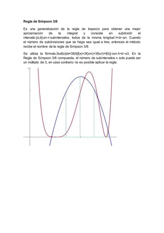 Regla de Simpson 3/8
Es una generalización de la regla de trapecio para obtener una mejor
aproximación de la integral y consiste en subdividir el
intervalo [a,b] en n subintervalos, todos de la misma longitud h=b−an. Cuando
el número de subdivisiones que se haga sea igual a tres, entonces el método
recibe el nombre de la regla de Simpson 3/8.
Se utiliza la fórmula ∫baf(x)dx≈38h[f(a)+3f(xm)+3f(xn)+f(b)] con h=b−a3. En la
Regla de Simpson 3/8 compuesta, el número de subintervalos solo puede ser
un múltiplo de 3, en caso contrario no es posible aplicar la regla.
 