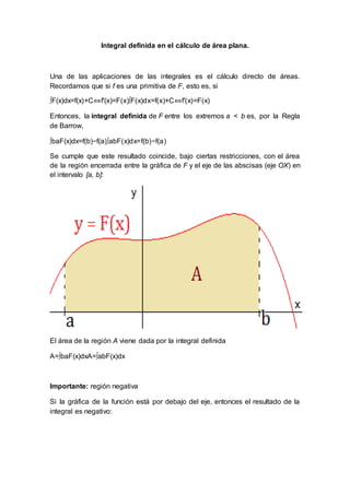 Integral definida en el cálculo de área plana.
Una de las aplicaciones de las integrales es el cálculo directo de áreas.
Recordamos que si f es una primitiva de F, esto es, si
∫F(x)dx=f(x)+C⇔f′(x)=F(x)∫F(x)dx=f(x)+C⇔f′(x)=F(x)
Entonces, la integral definida de F entre los extremos a < b es, por la Regla
de Barrow,
∫baF(x)dx=f(b)−f(a)∫abF(x)dx=f(b)−f(a)
Se cumple que este resultado coincide, bajo ciertas restricciones, con el área
de la región encerrada entre la gráfica de F y el eje de las abscisas (eje OX) en
el intervalo [a, b]:
El área de la región A viene dada por la integral definida
A=∫baF(x)dxA=∫abF(x)dx
Importante: región negativa
Si la gráfica de la función está por debajo del eje, entonces el resultado de la
integral es negativo:
 