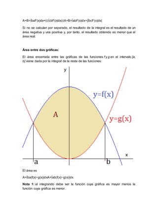 A+B=∫baF(x)dx+∣∣∣∫cbF(x)dx∣∣∣A+B=∫abF(x)dx+|∫bcF(x)dx|
Si no se calculan por separado, el resultado de la integral es el resultado de un
área negativa y una positiva y, por tanto, el resultado obtenido es menor que el
área real.
Área entre dos gráficas:
El área encerrada entre las gráficas de las funciones f y g en el intervalo [a,
b] viene dada por la integral de la resta de las funciones:
El área es
A=∫ba(f(x)−g(x))dxA=∫ab(f(x)−g(x))dx
Nota 1: el integrando debe ser la función cuya gráfica es mayor menos la
función cuya gráfica es menor.
 