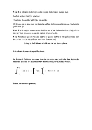 Nota 2: la integral dada representa el área de la región puesto que
∫ba(f(x)−g(x))dx=∫ab(f(x)−g(x))dx=
=∫baf(x)dx−∫bag(x)dx=∫abf(x)dx−∫abg(x)dx
(El área A es el área que hay bajo la gráfica de f menos el área que hay bajo la
gráfica de g).
Nota 3: si la región se encuentra dividida por el eje de las abscisas o bajo dicho
eje, hay que proceder según se explicó anteriormente.
Nota 4: nótese que el intervalo sobre el que se define la integral coincide con
los puntos donde las gráficas se cortan (intersectan).
Integral definida en el cálculo de las áreas plana.
Cálculo de áreas – Integral Definida
La Integral Definida de una función se usa para calcular las áreas de
recintos planos, los cuales están delimitados por curvas y rectas.
Áreas de recintos planos:
 