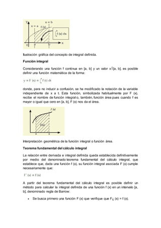 Ilustración gráfica del concepto de integral definida.
Función integral
Considerando una función f continua en [a, b] y un valor x Î [a, b], es posible
definir una función matemática de la forma:
donde, para no inducir a confusión, se ha modificado la notación de la variable
independiente de x a t. Esta función, simbolizada habitualmente por F (x),
recibe el nombre de función integral o, también, función área pues cuando f es
mayor o igual que cero en [a, b], F (x) nos da el área.
Interpretación geométrica de la función integral o función área.
Teorema fundamental del cálculo integral
La relación entre derivada e integral definida queda establecida definitivamente
por medio del denominado teorema fundamental del cálculo integral, que
establece que, dada una función f (x), su función integral asociada F (x) cumple
necesariamente que:
A partir del teorema fundamental del cálculo integral es posible definir un
método para calcular la integral definida de una función f (x) en un intervalo [a,
b], denominado regla de Barrow:
 Se busca primero una función F (x) que verifique que F¿ (x) = f (x).
 