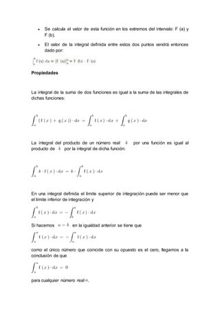 Se calcula el valor de esta función en los extremos del intervalo: F (a) y
F (b).
 El valor de la integral definida entre estos dos puntos vendrá entonces
dado por:
Propiedades
La integral de la suma de dos funciones es igual a la suma de las integrales de
dichas funciones:
La integral del producto de un número real por una función es igual al
producto de por la integral de dicha función:
En una integral definida el limite superior de integración puede ser menor que
el limite inferior de integración y
Si hacemos en la igualdad anterior se tiene que
como el único número que coincide con su opuesto es el cero, llegamos a la
conclusión de que
para cualquier número real .
 