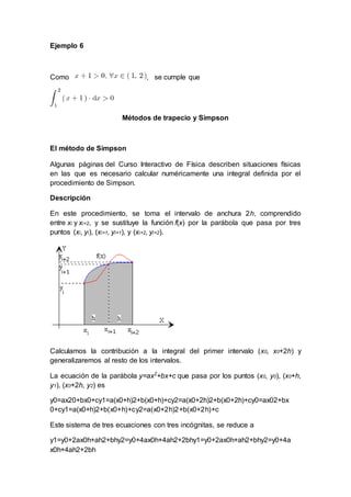 Ejemplo 6
Como , se cumple que
Métodos de trapecio y Simpson
El método de Simpson
Algunas páginas del Curso Interactivo de Física describen situaciones físicas
en las que es necesario calcular numéricamente una integral definida por el
procedimiento de Simpson.
Descripción
En este procedimiento, se toma el intervalo de anchura 2h, comprendido
entre xi y xi+2, y se sustituye la función f(x) por la parábola que pasa por tres
puntos (xi, yi), (xi+1, yi+1), y (xi+2, yi+2).
Calculamos la contribución a la integral del primer intervalo (x0, x0+2h) y
generalizaremos al resto de los intervalos.
La ecuación de la parábola y=ax2
+bx+c que pasa por los puntos (x0, y0), (x0+h,
y1), (x0+2h, y2) es
y0=ax20+bx0+cy1=a(x0+h)2+b(x0+h)+cy2=a(x0+2h)2+b(x0+2h)+cy0=ax02+bx
0+cy1=a(x0+h)2+b(x0+h)+cy2=a(x0+2h)2+b(x0+2h)+c
Este sistema de tres ecuaciones con tres incógnitas, se reduce a
y1=y0+2ax0h+ah2+bhy2=y0+4ax0h+4ah2+2bhy1=y0+2ax0h+ah2+bhy2=y0+4a
x0h+4ah2+2bh
 