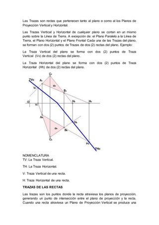 Las Trazas son rectas que pertenecen tanto al plano α como al los Planos de
Proyección Vertical y Horizontal.
Las Trazas Vertical y Horizontal de cualquier plano se cortan en un mismo
punto sobre la Línea de Tierra. A excepción de: el Plano Paralelo a la Línea de
Tierra, el Plano Horizontal y el Plano Frontal Cada una de las Trazas del plano,
se forman con dos (2) puntos de Trazas de dos (2) rectas del plano. Ejemplo:
La Traza Vertical del plano se forma con dos (2) puntos de Traza
Vertical (Vv) de dos (2) rectas del plano.
La Traza Horizontal del plano se forma con dos (2) puntos de Traza
Horizontal (Hh) de dos (2) rectas del plano.
NOMENCLATURA
TV: La Traza Vertical.
TH: La Traza Horizontal.
V: Traza Vertical de una recta.
H: Traza Horizontal de una recta.
TRAZAS DE LAS RECTAS
Las trazas son los puntos donde la recta atraviesa los planos de proyección,
generando un punto de intersección entre el plano de proyección y la recta.
Cuando una recta atraviesa un Plano de Proyección Vertical se produce una
 