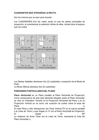 CUADRANTES QUE ATRAVIESA LA RECTA.
Son los mismos que se usan para el punto.
Los CUADRANTES: Son las cuatro zonas en que los planos principales de
proyección, al considerarse la extensión infinita de ellos, dividen todo el espacio
que nos rodea
Las Rectas Notables atraviesan dos (2) cuadrantes a excepción de la Recta de
Perfil.
La Recta Oblicua atraviesa tres (3) cuadrantes.
POSICIONES PARTICULARES DEL PLANO
Plano Horizontal: es un Plano paralelo al Plano Horizontal de Proyección.
Como consecuencia de esto todo elemento dibujado sobre el Plano Horizontal,
se verá en Verdadero Tamaño en la Proyección Horizontal del Plano y en su
Proyección Vertical se ve como una sucesión de puntos sobre la traza del
Plano α.
En este Plano α sólo distinguimos una Traza Vertical (TV α), la cual es paralela
a la Línea de Tierra y cuyo ángulo α= 0º con el Plano Horizontal de Proyección.
El ángulo β= 90º
La distancia de dicha Traza con la Línea de Tierra, representa la Cota del
Plano Horizontal α.
 